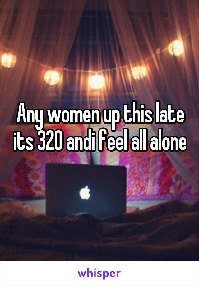Any women up this late its 320 andi feel all alone 