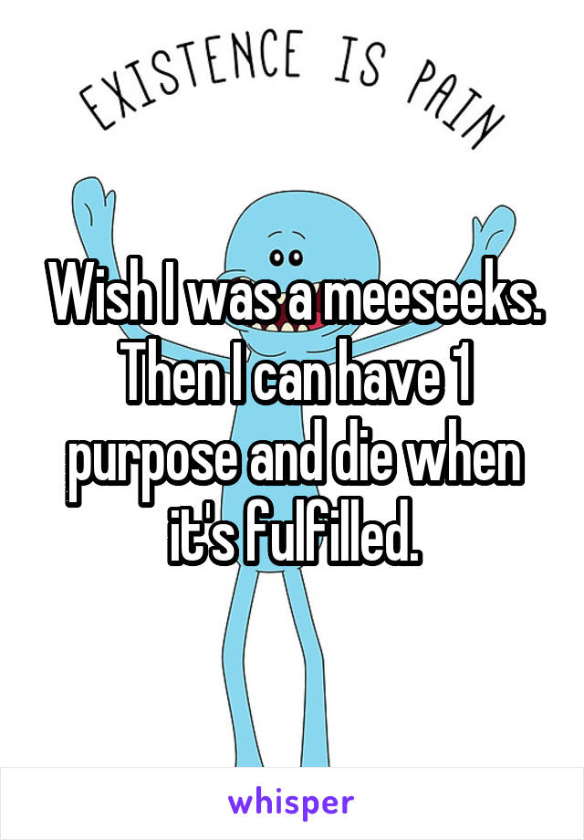 Wish I was a meeseeks. Then I can have 1 purpose and die when it's fulfilled.