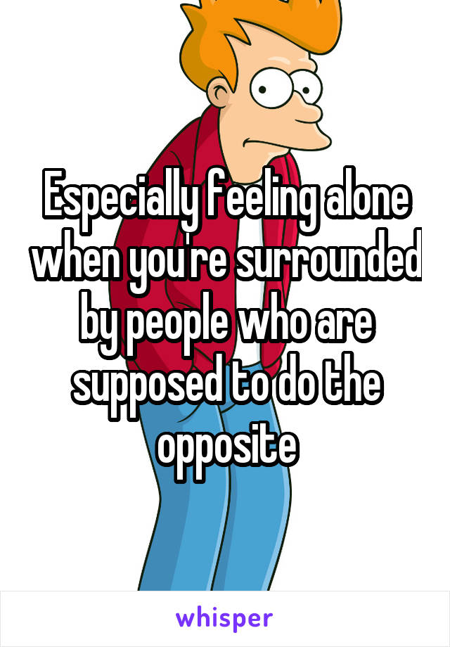 Especially feeling alone when you're surrounded by people who are supposed to do the opposite