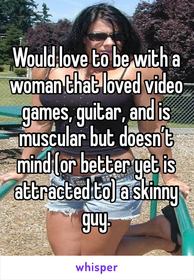Would love to be with a woman that loved video games, guitar, and is muscular but doesn’t mind (or better yet is attracted to) a skinny guy.