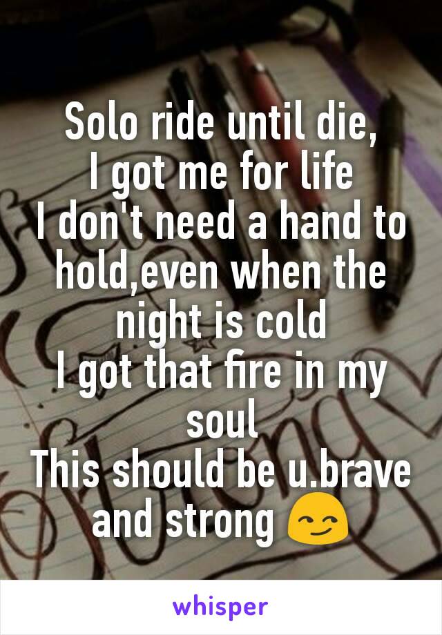 Solo ride until die,
I got me for life
I don't need a hand to hold,even when the night is cold
I got that fire in my soul
This should be u.brave and strong 😏