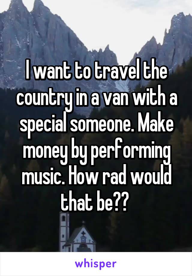 I want to travel the country in a van with a special someone. Make money by performing music. How rad would that be?? 