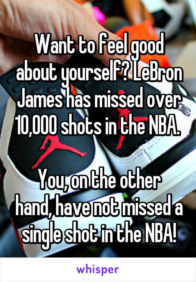 Want to feel good about yourself? LeBron James has missed over 10,000 shots in the NBA. 

You, on the other hand, have not missed a single shot in the NBA!