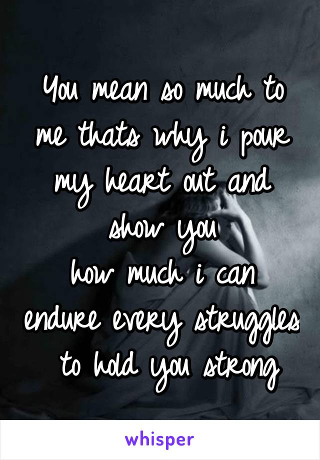 You mean so much to me thats why i pour my heart out and show you
how much i can endure every struggles
 to hold you strong