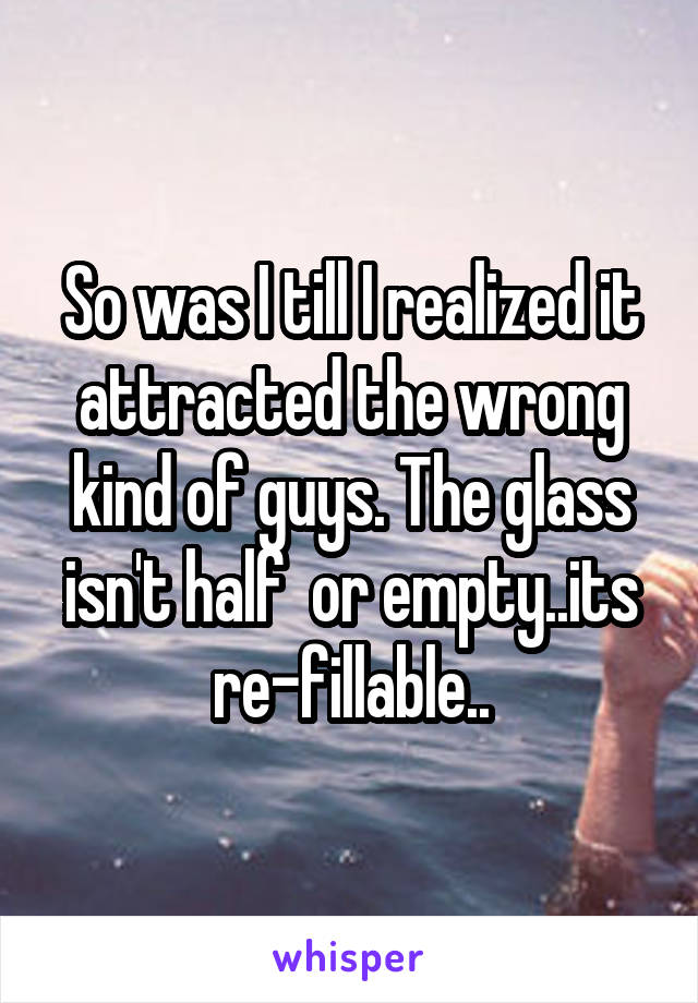 So was I till I realized it attracted the wrong kind of guys. The glass isn't half  or empty..its re-fillable..