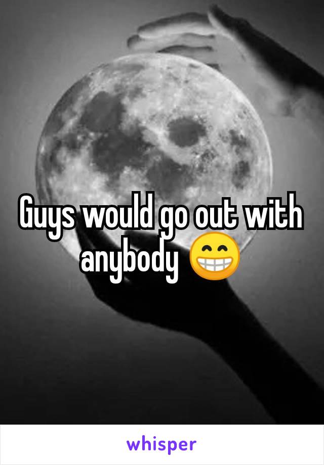 Guys would go out with anybody 😁