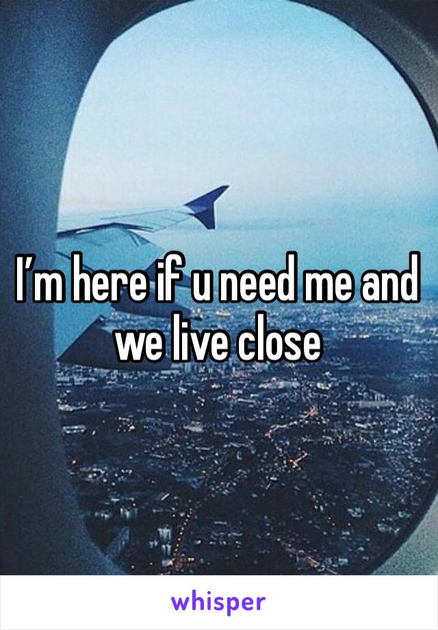 I’m here if u need me and we live close