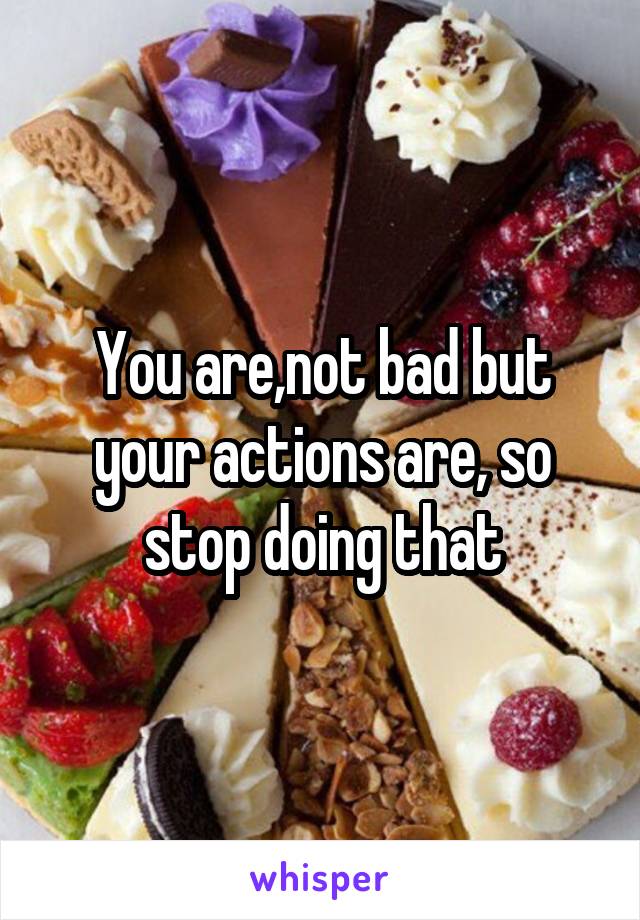 You are,not bad but your actions are, so stop doing that
