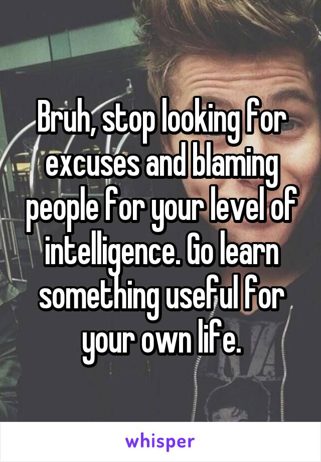 Bruh, stop looking for excuses and blaming people for your level of intelligence. Go learn something useful for your own life.