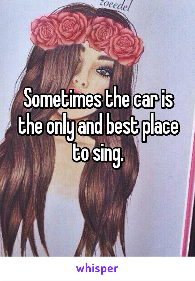 Sometimes the car is the only and best place to sing.
