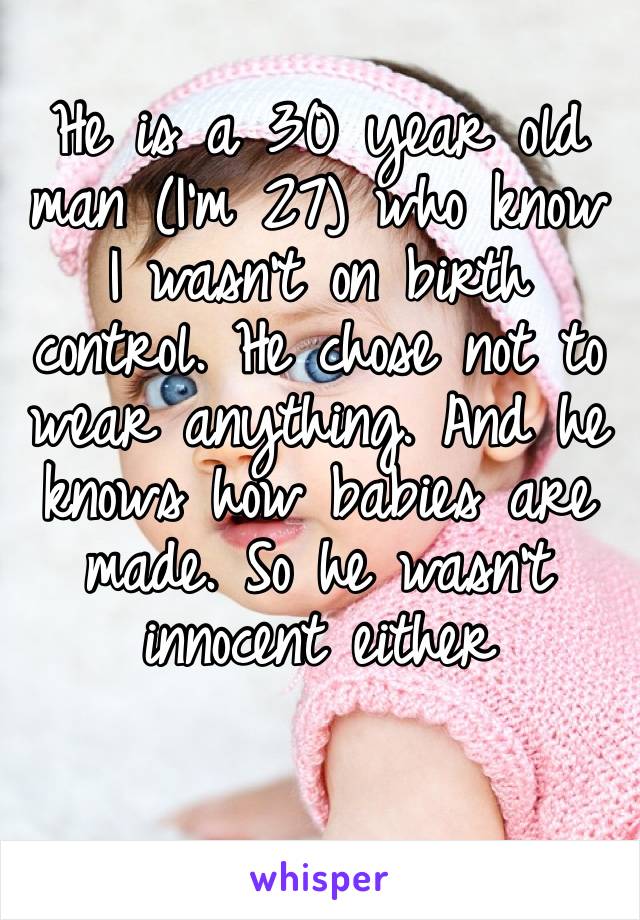 He is a 30 year old man (I’m 27) who know I wasn’t on birth control. He chose not to wear anything. And he knows how babies are made. So he wasn’t innocent either