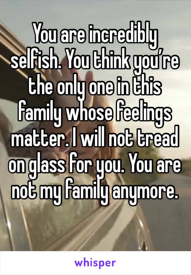 You are incredibly selfish. You think you’re the only one in this family whose feelings matter. I will not tread on glass for you. You are not my family anymore. 
