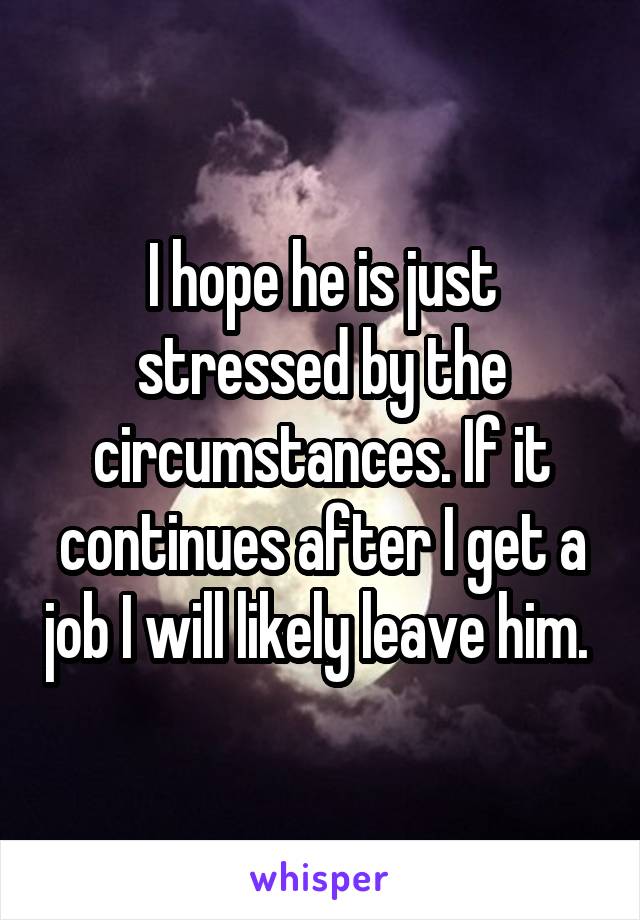 I hope he is just stressed by the circumstances. If it continues after I get a job I will likely leave him. 