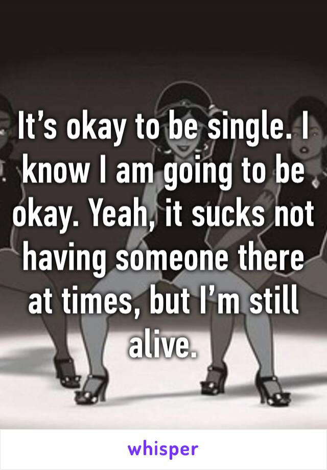 It’s okay to be single. I know I am going to be okay. Yeah, it sucks not having someone there at times, but I’m still alive. 