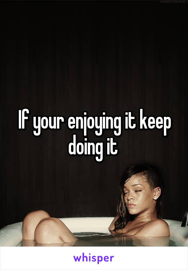 If your enjoying it keep doing it 