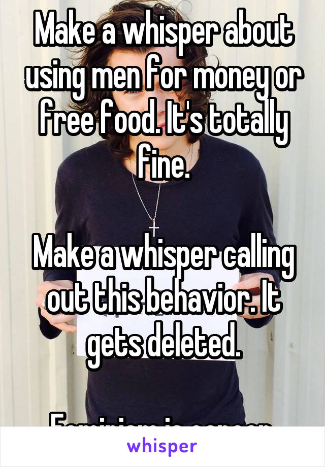 Make a whisper about using men for money or free food. It's totally fine.

Make a whisper calling out this behavior. It gets deleted.

Feminism is cancer.