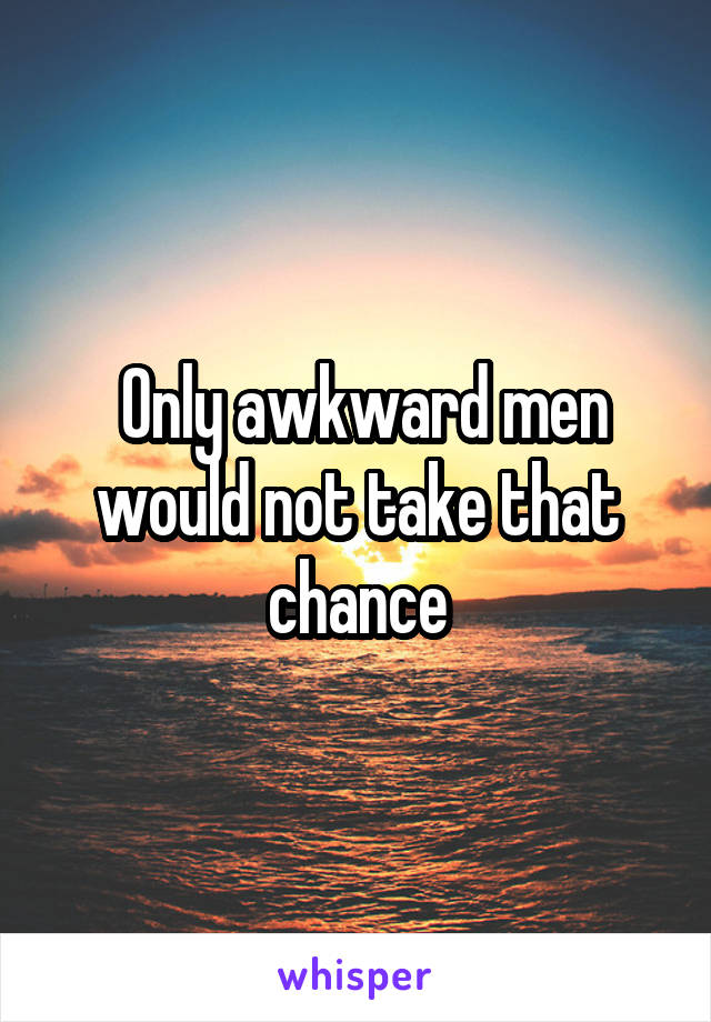  Only awkward men would not take that chance