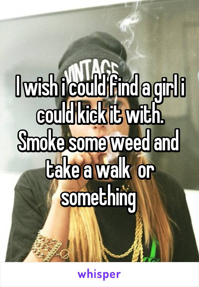 I wish i could find a girl i could kick it with. Smoke some weed and  take a walk  or something 