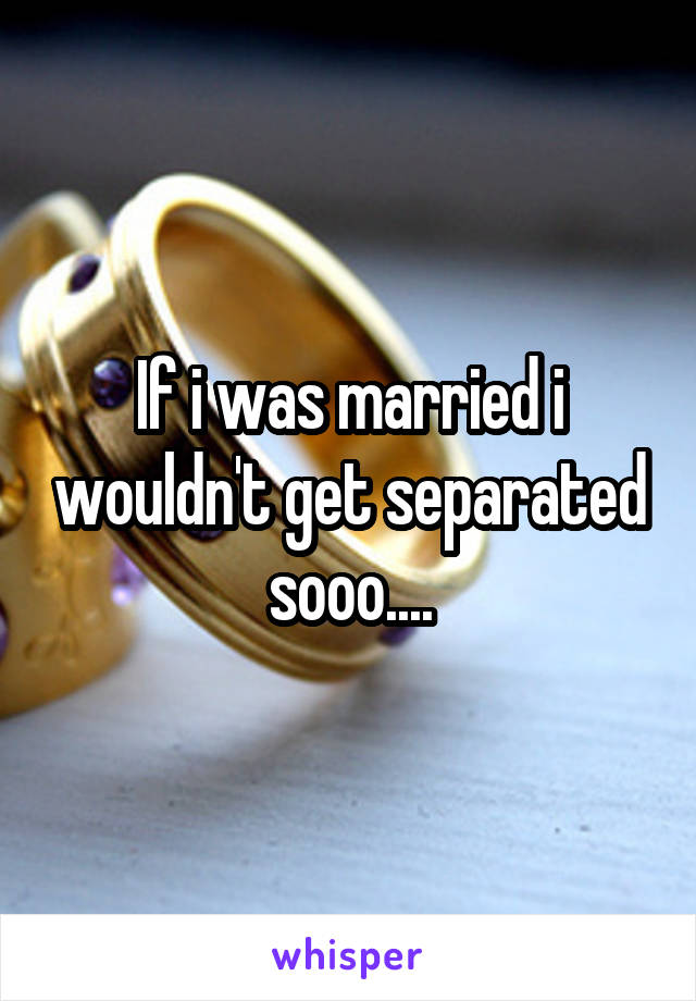 If i was married i wouldn't get separated sooo....