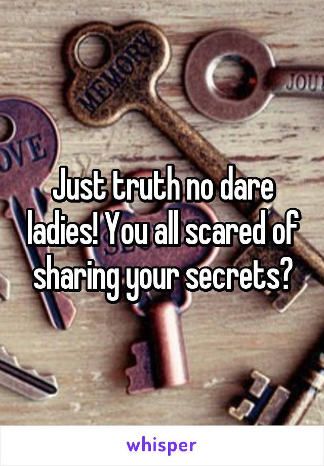 Just truth no dare ladies! You all scared of sharing your secrets?