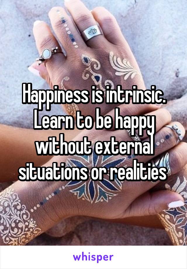 Happiness is intrinsic. Learn to be happy without external situations or realities 