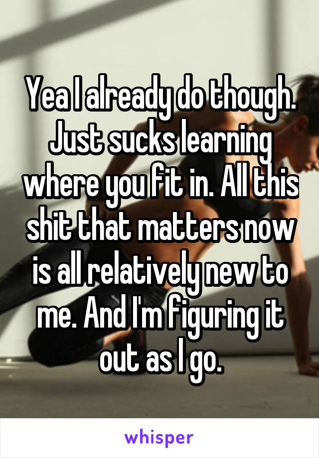 Yea I already do though. Just sucks learning where you fit in. All this shit that matters now is all relatively new to me. And I'm figuring it out as l go.