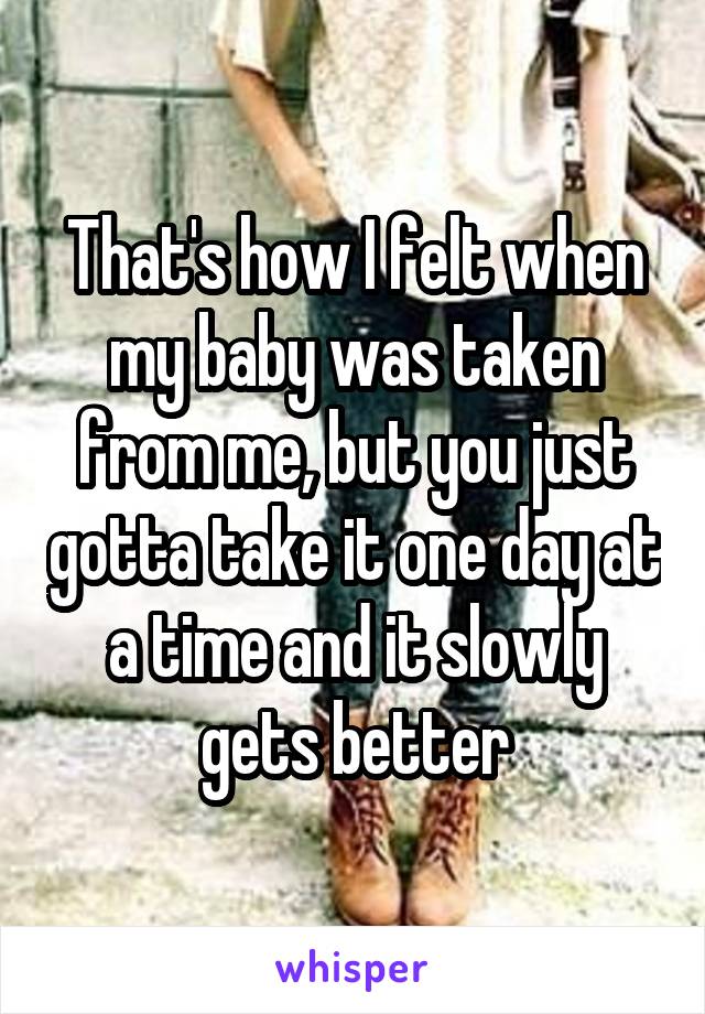 That's how I felt when my baby was taken from me, but you just gotta take it one day at a time and it slowly gets better