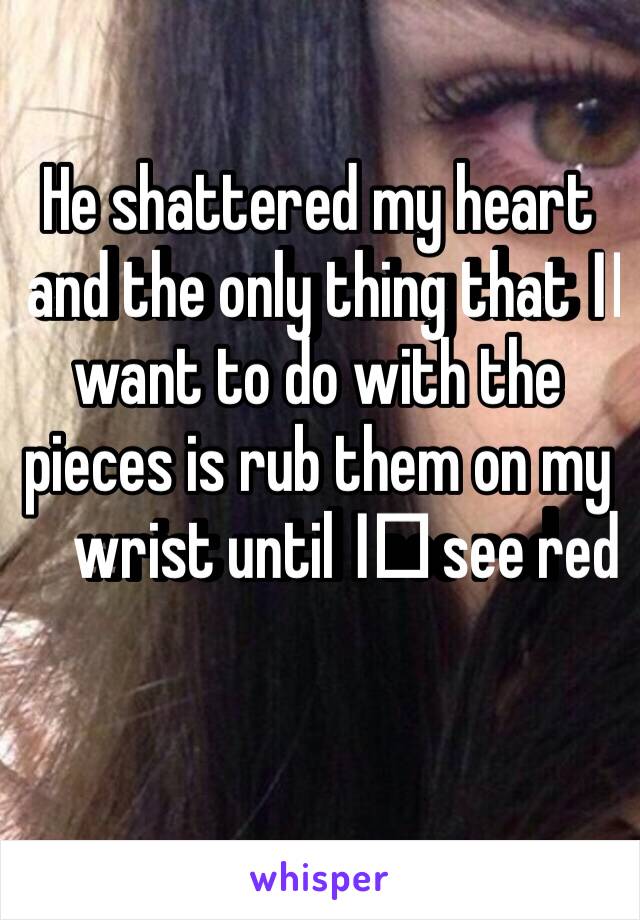 He shattered my heart and the only thing that I️ want to do with the pieces is rub them on my wrist until I️ see red 