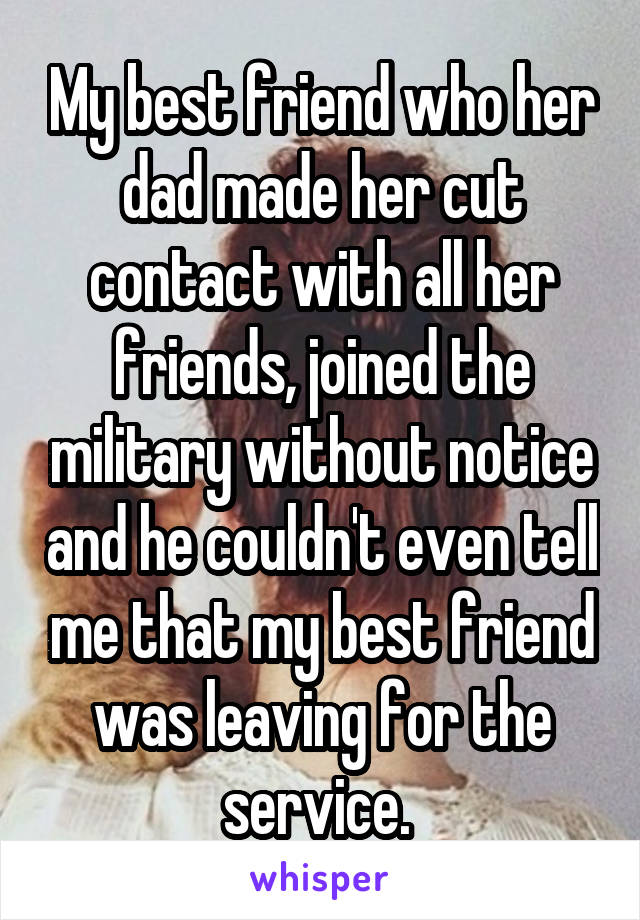 My best friend who her dad made her cut contact with all her friends, joined the military without notice and he couldn't even tell me that my best friend was leaving for the service. 