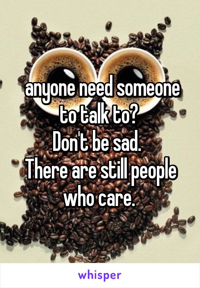  anyone need someone to talk to? 
Don't be sad.  
There are still people who care. 