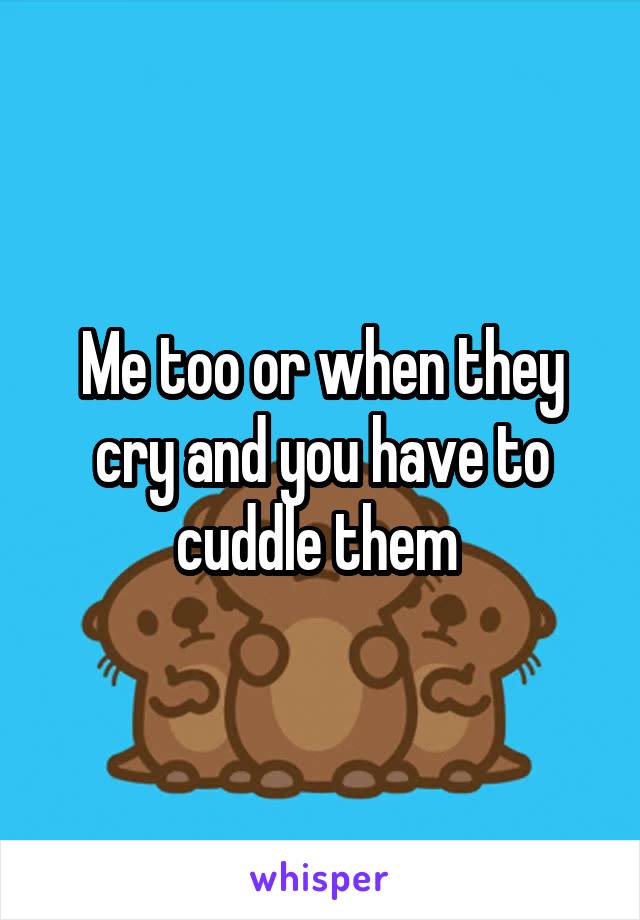 Me too or when they cry and you have to cuddle them 