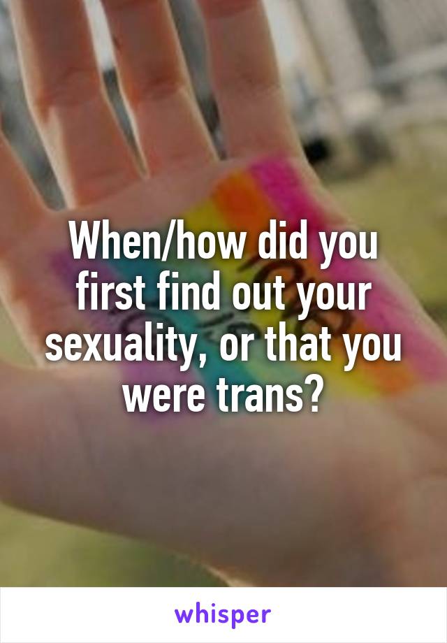 When/how did you first find out your sexuality, or that you were trans?