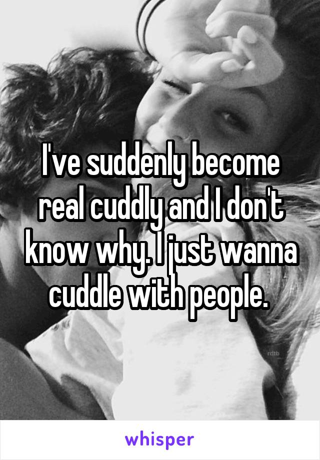 I've suddenly become real cuddly and I don't know why. I just wanna cuddle with people. 