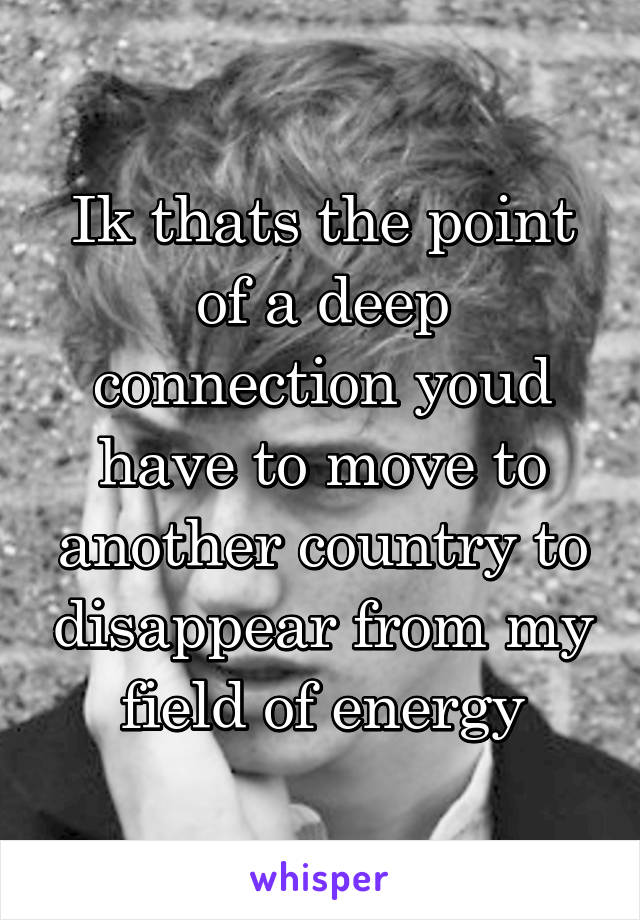 Ik thats the point of a deep connection youd have to move to another country to disappear from my field of energy
