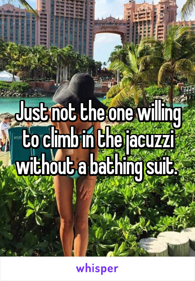 Just not the one willing to climb in the jacuzzi without a bathing suit. 