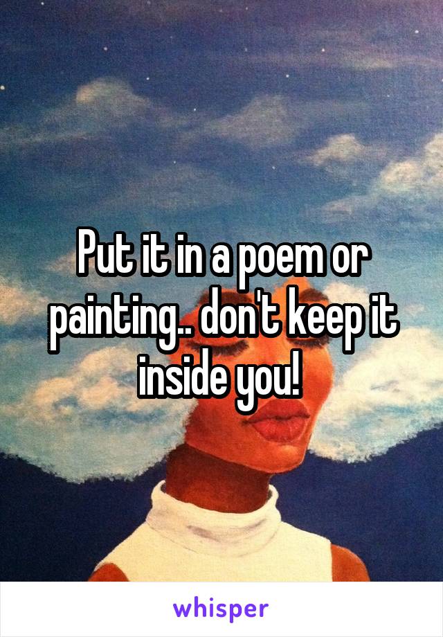 Put it in a poem or painting.. don't keep it inside you! 