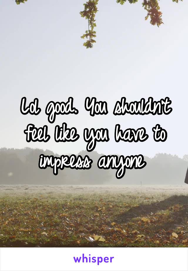 Lol good. You shouldn't feel like you have to impress anyone 