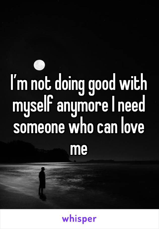 I’m not doing good with myself anymore I need someone who can love me 