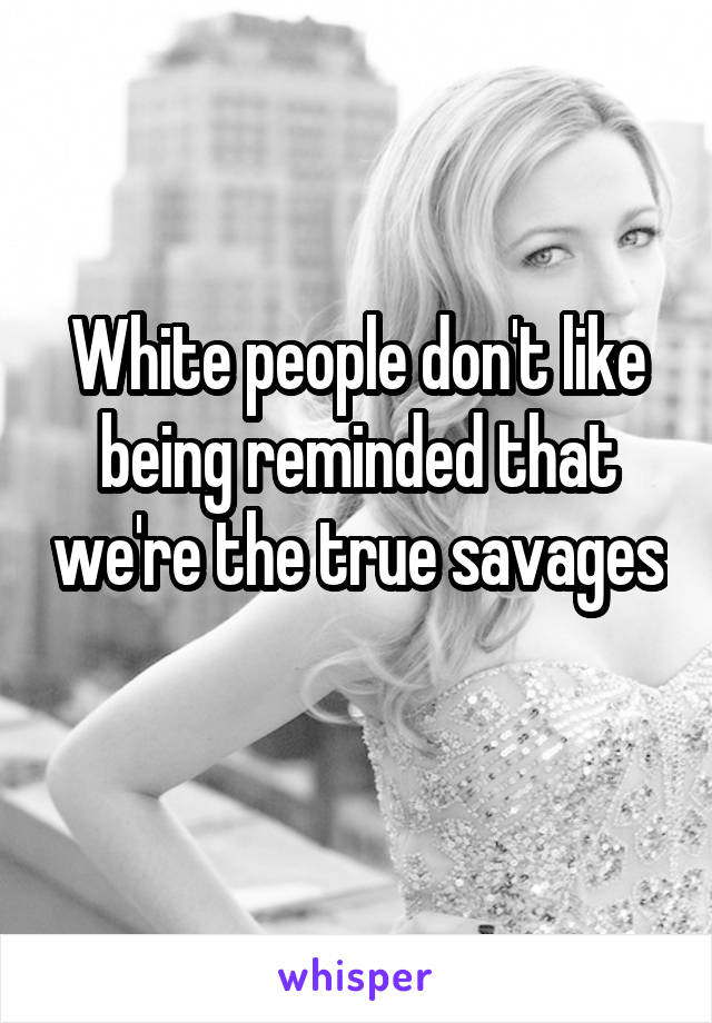 White people don't like being reminded that we're the true savages 