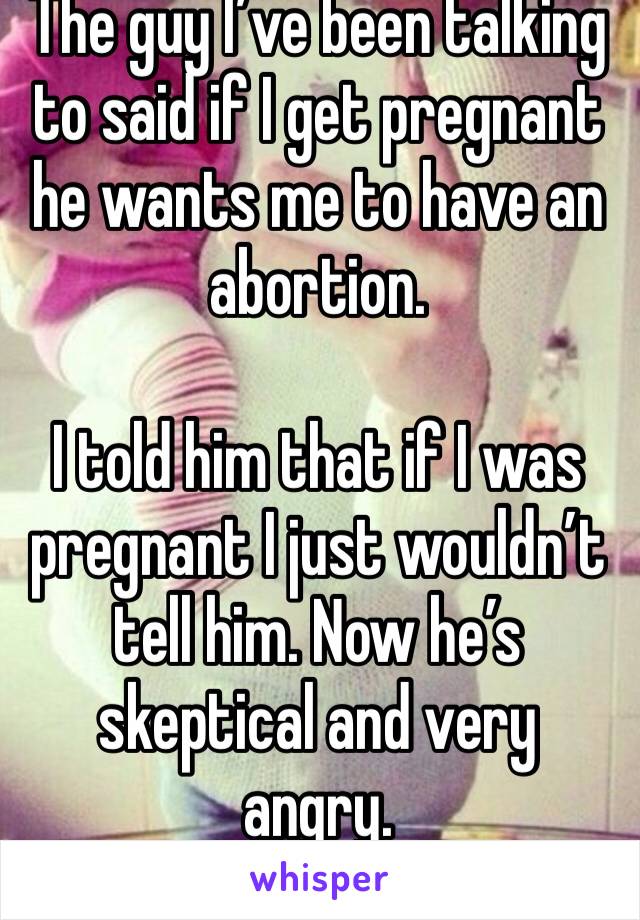The guy I’ve been talking to said if I get pregnant he wants me to have an abortion. 

I told him that if I was pregnant I just wouldn’t tell him. Now he’s skeptical and very angry. 