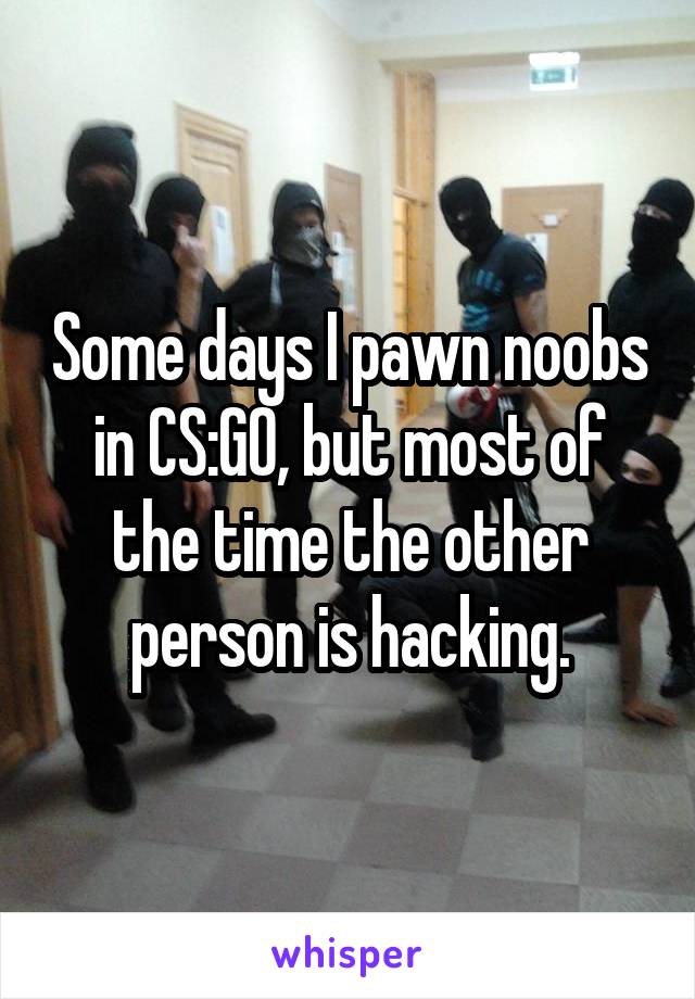 Some days I pawn noobs in CS:GO, but most of the time the other person is hacking.