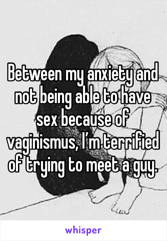 Between my anxiety and not being able to have sex because of vaginismus, I’m terrified of trying to meet a guy. 