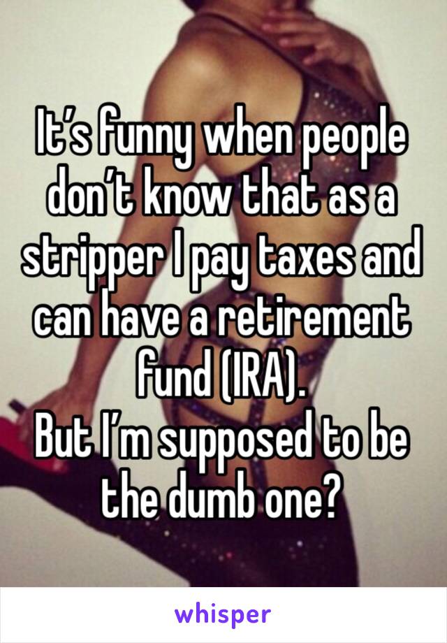 It’s funny when people don’t know that as a stripper I pay taxes and can have a retirement fund (IRA). 
But I’m supposed to be the dumb one? 