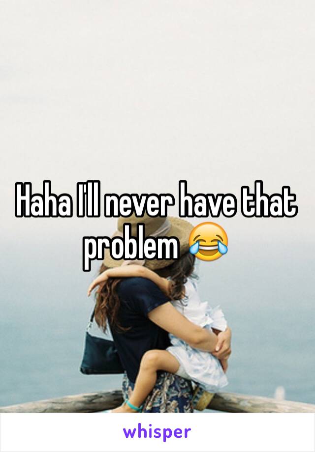Haha I'll never have that problem ðŸ˜‚