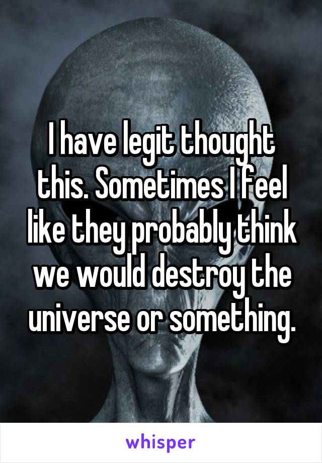 I have legit thought this. Sometimes I feel like they probably think we would destroy the universe or something.