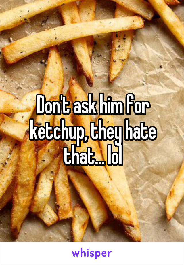 Don't ask him for ketchup, they hate that... lol