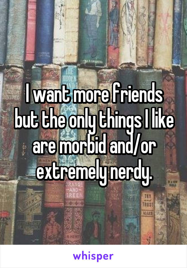 I want more friends but the only things I like are morbid and/or extremely nerdy.