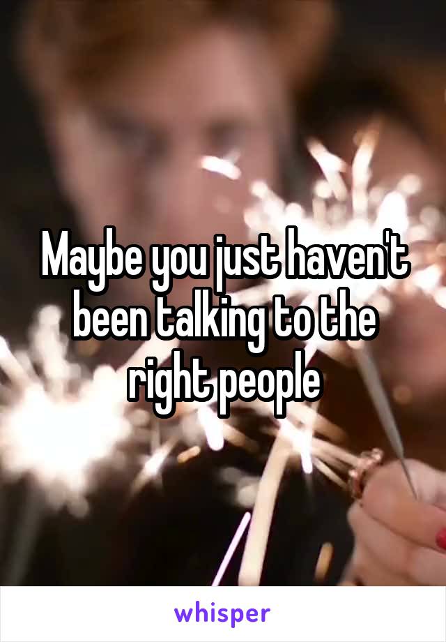 Maybe you just haven't been talking to the right people