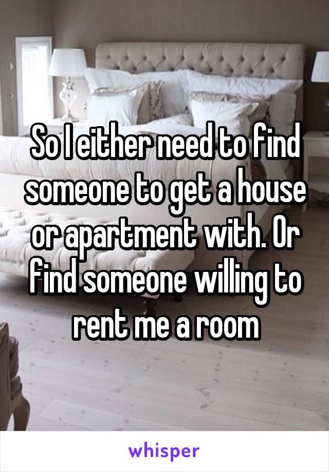 So I either need to find someone to get a house or apartment with. Or find someone willing to rent me a room