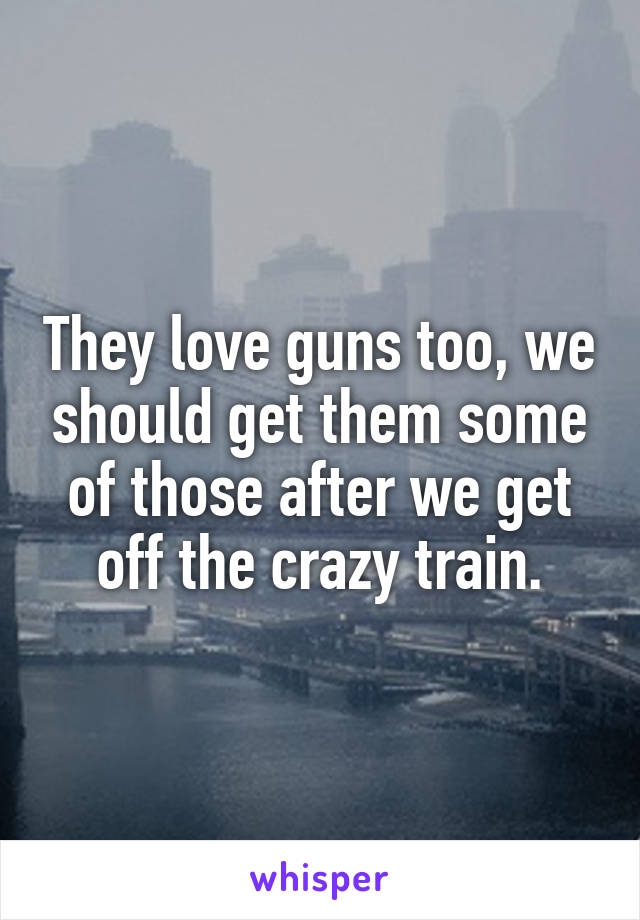 They love guns too, we should get them some of those after we get off the crazy train.